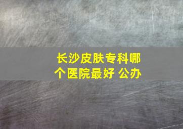 长沙皮肤专科哪个医院最好 公办